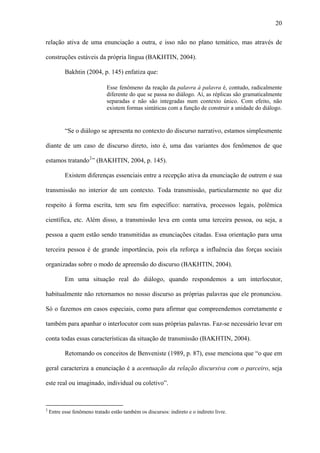 20

relação ativa de uma enunciação a outra, e isso não no plano temático, mas através de

construções estáveis da própria língua (BAKHTIN, 2004).

           Bakhtin (2004, p. 145) enfatiza que:

                               Esse fenômeno da reação da palavra à palavra é, contudo, radicalmente
                               diferente do que se passa no diálogo. Aí, as réplicas são gramaticalmente
                               separadas e não são integradas num contexto único. Com efeito, não
                               existem formas sintáticas com a função de construir a unidade do diálogo.


           “Se o diálogo se apresenta no contexto do discurso narrativo, estamos simplesmente

diante de um caso de discurso direto, isto é, uma das variantes dos fenômenos de que

estamos tratando 2 ” (BAKHTIN, 2004, p. 145).

           Existem diferenças essenciais entre a recepção ativa da enunciação de outrem e sua

transmissão no interior de um contexto. Toda transmissão, particularmente no que diz

respeito à forma escrita, tem seu fim específico: narrativa, processos legais, polêmica

científica, etc. Além disso, a transmissão leva em conta uma terceira pessoa, ou seja, a

pessoa a quem estão sendo transmitidas as enunciações citadas. Essa orientação para uma

terceira pessoa é de grande importância, pois ela reforça a influência das forças sociais

organizadas sobre o modo de apreensão do discurso (BAKHTIN, 2004).

           Em uma situação real do diálogo, quando respondemos a um interlocutor,

habitualmente não retornamos no nosso discurso as próprias palavras que ele pronunciou.

Só o fazemos em casos especiais, como para afirmar que compreendemos corretamente e

também para apanhar o interlocutor com suas próprias palavras. Faz-se necessário levar em

conta todas essas características da situação de transmissão (BAKHTIN, 2004).

           Retomando os conceitos de Benveniste (1989, p. 87), esse menciona que “o que em

geral caracteriza a enunciação é a acentuação da relação discursiva com o parceiro, seja

este real ou imaginado, individual ou coletivo”.



2
    Entre esse fenômeno tratado estão também os discursos: indireto e o indireto livre.
 