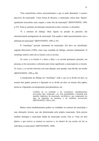21

       “Esta característica coloca necessariamente o que se pode denominar ‘o quadro

figurativo da enunciação’. Como forma de discurso, a enunciação coloca duas ‘figuras’

igualmente necessárias, uma, origem, a outra, fim da enunciação” (BENVENISTE, 1989,

p. 87). Trata-se, portanto, da interação comunicativa entre o locutor e o alocutário.

       “É a estrutura do diálogo. Duas figuras na posição de parceiros são

alternativamente protagonistas da enunciação. Este quadro é dado necessariamente com a

definição da enunciação” (BENVENISTE, 1989, p. 87).

       O “monólogo” procede claramente da enunciação. Ele deve ser classificado,

segundo Benveniste (1989), como uma variedade do diálogo, estrutura fundamental. O

monólogo interior, entre um eu locutor e um eu ouvinte.

       Às vezes, o eu locutor é o único a falar; o eu ouvinte permanece presente; sua

presença se faz necessária o suficiente para tornar significante a enunciação do eu locutor.

Às vezes, o eu ouvinte intervém com uma objeção, uma questão, uma dúvida, um insulto

(BENVENISTE, 1989, p. 88).

       A transposição do diálogo em “monólogo”, onde o ego ou se divide em dois, ou

assume dois papéis, presta-se à figuração ou se divide em dois, ou assume dois papéis,

presta-se a figurações ou transposições psicodramáticas, em:

                        Conflitos do ‘eu profundo’ e da ‘consciência’, desdobramentos
                        provocados pela ‘inspiração’, etc. Esta possibilidade é facultada pelo
                        aparelho lingüístico da enunciação, sui-reflexivo, que compreende um
                        jogo de oposições do pronome e do antônimo (eu/me/mim)
                        (BENVENISTE, 1989, p. 88).


       Muitos outros desdobramentos podem ser estudados no contexto da enunciação e

suas alterações lexicais, que são determinadas pela própria enunciação. Seria preciso

também distinguir a enunciação falada da enunciação escrita. Esta se “situa em dois

planos: o que escreve se enuncia ao escrever e, no interior de sua escrita, ele faz os

indivíduos se enunciarem” (BENVENISTE, 1989).
 