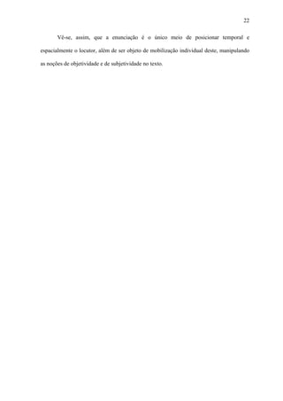 22

       Vê-se, assim, que a enunciação é o único meio de posicionar temporal e

espacialmente o locutor, além de ser objeto de mobilização individual deste, manipulando

as noções de objetividade e de subjetividade no texto.
 