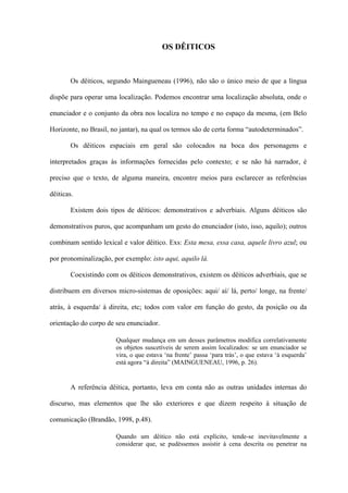 OS DÊITICOS



        Os dêiticos, segundo Maingueneau (1996), não são o único meio de que a língua

dispõe para operar uma localização. Podemos encontrar uma localização absoluta, onde o

enunciador e o conjunto da obra nos localiza no tempo e no espaço da mesma, (em Belo

Horizonte, no Brasil, no jantar), na qual os termos são de certa forma “autodeterminados”.

        Os dêiticos espaciais em geral são colocados na boca dos personagens e

interpretados graças às informações fornecidas pelo contexto; e se não há narrador, é

preciso que o texto, de alguma maneira, encontre meios para esclarecer as referências

dêiticas.

        Existem dois tipos de dêiticos: demonstrativos e adverbiais. Alguns dêiticos são

demonstrativos puros, que acompanham um gesto do enunciador (isto, isso, aquilo); outros

combinam sentido lexical e valor dêitico. Exs: Esta mesa, essa casa, aquele livro azul; ou

por pronominalização, por exemplo: isto aqui, aquilo lá.

        Coexistindo com os dêiticos demonstrativos, existem os dêiticos adverbiais, que se

distribuem em diversos micro-sistemas de oposições: aqui/ aí/ lá, perto/ longe, na frente/

atrás, à esquerda/ à direita, etc; todos com valor em função do gesto, da posição ou da

orientação do corpo de seu enunciador.

                       Qualquer mudança em um desses parâmetros modifica correlativamente
                       os objetos suscetíveis de serem assim localizados: se um enunciador se
                       vira, o que estava ‘na frente’ passa ‘para trás’, o que estava ‘à esquerda’
                       está agora “à direita” (MAINGUENEAU, 1996, p. 26).


        A referência dêitica, portanto, leva em conta não as outras unidades internas do

discurso, mas elementos que lhe são exteriores e que dizem respeito à situação de

comunicação (Brandão, 1998, p.48).

                       Quando um dêitico não está explícito, tende-se inevitavelmente a
                       considerar que, se pudéssemos assistir à cena descrita ou penetrar na
 