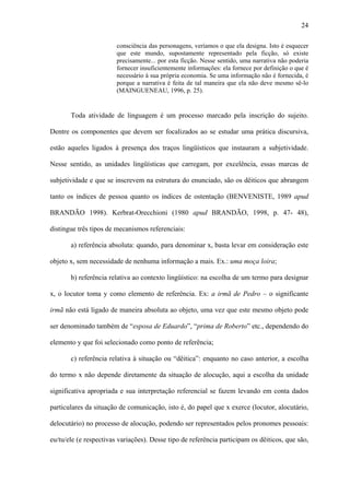 24

                        consciência das personagens, veríamos o que ela designa. Isto é esquecer
                        que este mundo, supostamente representado pela ficção, só existe
                        precisamente... por esta ficção. Nesse sentido, uma narrativa não poderia
                        fornecer insuficientemente informações: ela fornece por definição o que é
                        necessário à sua própria economia. Se uma informação não é fornecida, é
                        porque a narrativa é feita de tal maneira que ela não deve mesmo sê-lo
                        (MAINGUENEAU, 1996, p. 25).


       Toda atividade de linguagem é um processo marcado pela inscrição do sujeito.

Dentre os componentes que devem ser focalizados ao se estudar uma prática discursiva,

estão aqueles ligados à presença dos traços lingüísticos que instauram a subjetividade.

Nesse sentido, as unidades lingüísticas que carregam, por excelência, essas marcas de

subjetividade e que se inscrevem na estrutura do enunciado, são os dêiticos que abrangem

tanto os índices de pessoa quanto os índices de ostentação (BENVENISTE, 1989 apud

BRANDÃO 1998). Kerbrat-Orecchioni (1980 apud BRANDÃO, 1998, p. 47- 48),

distingue três tipos de mecanismos referenciais:

       a) referência absoluta: quando, para denominar x, basta levar em consideração este

objeto x, sem necessidade de nenhuma informação a mais. Ex.: uma moça loira;

       b) referência relativa ao contexto lingüístico: na escolha de um termo para designar

x, o locutor toma y como elemento de referência. Ex: a irmã de Pedro – o significante

irmã não está ligado de maneira absoluta ao objeto, uma vez que este mesmo objeto pode

ser denominado também de “esposa de Eduardo”, “prima de Roberto” etc., dependendo do

elemento y que foi selecionado como ponto de referência;

       c) referência relativa à situação ou “dêitica”: enquanto no caso anterior, a escolha

do termo x não depende diretamente da situação de alocução, aqui a escolha da unidade

significativa apropriada e sua interpretação referencial se fazem levando em conta dados

particulares da situação de comunicação, isto é, do papel que x exerce (locutor, alocutário,

delocutário) no processo de alocução, podendo ser representados pelos pronomes pessoais:

eu/tu/ele (e respectivas variações). Desse tipo de referência participam os dêiticos, que são,
 