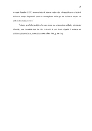 25

segundo Brandão (1998), um conjunto de signos vazios, não referenciais com relação à

realidade, sempre disponíveis e que se tornam plenos assim que um locutor os assume em

cada instância do discurso.

       Portanto, a referência dêitica, leva em conta não só as outras unidades internas do

discurso, mas elementos que lhe são exteriores e que dizem respeito à situação de

comunicação (PARRET, 1983 apud BRANDÃO, 1998, p. 48 - 49).
 