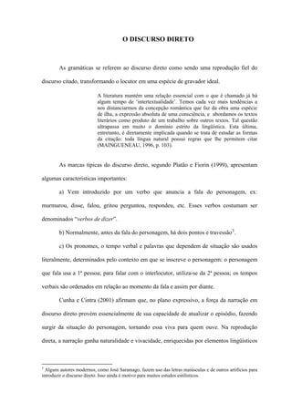 O DISCURSO DIRETO



        As gramáticas se referem ao discurso direto como sendo uma reprodução fiel do

discurso citado, transformando o locutor em uma espécie de gravador ideal.

                           A literatura mantém uma relação essencial com o que é chamado já há
                           algum tempo de ‘intertextualidade’. Temos cada vez mais tendências a
                           nos distanciarmos da concepção romântica que faz da obra uma espécie
                           de ilha, a expressão absoluta de uma consciência, e abordamos os textos
                           literários como produto de um trabalho sobre outros textos. Tal questão
                           ultrapassa em muito o domínio estrito da lingüística. Esta última,
                           entretanto, é diretamente implicada quando se trata de estudar as formas
                           da citação: toda língua natural possui regras que lhe permitem citar
                           (MAINGUENEAU, 1996, p. 103).


        As marcas típicas do discurso direto, segundo Platão e Fiorin (1999), apresentam

algumas características importantes:

        a) Vem introduzido por um verbo que anuncia a fala do personagem, ex:

murmurou, disse, falou, gritou perguntou, respondeu, etc. Esses verbos costumam ser

denominados “verbos de dizer”.

        b) Normalmente, antes da fala do personagem, há dois pontos e travessão 3 .

        c) Os pronomes, o tempo verbal e palavras que dependem de situação são usados

literalmente, determinados pelo contexto em que se inscreve o personagem: o personagem

que fala usa a 1ª pessoa; para falar com o interlocutor, utiliza-se da 2ª pessoa; os tempos

verbais são ordenados em relação ao momento da fala e assim por diante.

        Cunha e Cintra (2001) afirmam que, no plano expressivo, a força da narração em

discurso direto provém essencialmente de sua capacidade de atualizar o episódio, fazendo

surgir da situação do personagem, tornando essa viva para quem ouve. Na reprodução

direta, a narração ganha naturalidade e vivacidade, enriquecidas por elementos lingüísticos



3
  Alguns autores modernos, como José Saramago, fazem uso das letras maiúsculas e de outros artifícios para
introduzir o discurso direto. Isso ainda é motivo para muitos estudos estilísticos.
 