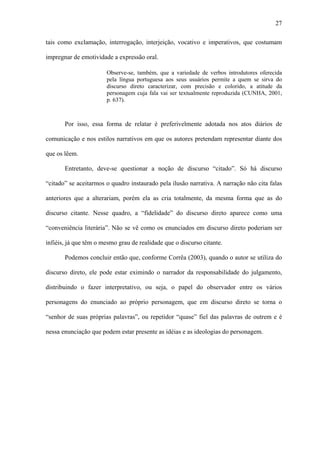 27

tais como exclamação, interrogação, interjeição, vocativo e imperativos, que costumam

impregnar de emotividade a expressão oral.

                       Observe-se, também, que a variedade de verbos introdutores oferecida
                       pela língua portuguesa aos seus usuários permite a quem se sirva do
                       discurso direto caracterizar, com precisão e colorido, a atitude da
                       personagem cuja fala vai ser textualmente reproduzida (CUNHA, 2001,
                       p. 637).



       Por isso, essa forma de relatar é preferivelmente adotada nos atos diários de

comunicação e nos estilos narrativos em que os autores pretendam representar diante dos

que os lêem.

       Entretanto, deve-se questionar a noção de discurso “citado”. Só há discurso

“citado” se aceitarmos o quadro instaurado pela ilusão narrativa. A narração não cita falas

anteriores que a alterariam, porém ela as cria totalmente, da mesma forma que as do

discurso citante. Nesse quadro, a “fidelidade” do discurso direto aparece como uma

“conveniência literária”. Não se vê como os enunciados em discurso direto poderiam ser

infiéis, já que têm o mesmo grau de realidade que o discurso citante.

       Podemos concluir então que, conforme Corrêa (2003), quando o autor se utiliza do

discurso direto, ele pode estar eximindo o narrador da responsabilidade do julgamento,

distribuindo o fazer interpretativo, ou seja, o papel do observador entre os vários

personagens do enunciado ao próprio personagem, que em discurso direto se torna o

“senhor de suas próprias palavras”, ou repetidor “quase” fiel das palavras de outrem e é

nessa enunciação que podem estar presente as idéias e as ideologias do personagem.
 