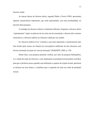 11

discurso citado.

       As marcas típicas do discurso direto, segundo Platão e Fiorin (1999), apresentam

algumas características importantes, que serão apresentadas, com mais profundidade, no

decorrer desta pesquisa.

       A estratégia do discurso indireto é totalmente diferente. Enquanto o discurso direto

“supostamente” repete as palavras de um outro ato de enunciação e dissocia dois sistemas

enunciativos, o discurso indireto só é discurso citado por seu sentido.

       Já o discurso indireto Livre “constitui o caso mais importante e sintaticamente mais

bem fixado (pelo menos em francês) de convergência indiferente de dois discursos com

diversa orientação do ponto de vista da entonação” (BAKHTIN, 2004, p. 170).

       Diante disso, essa pesquisa pretende verificar, por meio da pesquisa bibliográfica,

se o estudo dos tipos de discursos e suas implicações na produção textual podem contribuir

para que o professor possa expandir suas definições a respeito da criação textual, aprimorar

as técnicas em seus alunos, e contribuir para a expansão do tema nas aulas de produção

textual.
 