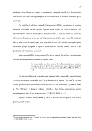 29

estilístico pobre. O seu uso ressalta o pensamento, a essência significativa do enunciado

reproduzido, deixando em segundo plano as circunstâncias e os detalhes acessórios que o

envolvem.

        Em matéria de dêiticos, segundo Maingueneau (1996), encontramos a seguinte

forma de conversão: os dêiticos que figuram numa citação em discurso indireto “são

necessariamente situados em relação ao discurso citante”. Assim, no enunciado Pedro me

afirmou que Ana estava aqui e que partiria amanhã, os dêiticos aqui e amanhã podem ou

não ter sido proferidos por Pedro, mas uma coisa é certa: eles só são empregados neste

enunciado, porque designam o lugar de enunciação do discurso citante (aqui) e o dia

posterior a esta enunciação (amanhã).

        Maingueneau (1996) acrescenta também que a maioria dos verbos introdutores de

discurso indireto podem ser utilizados no discurso direto.

                           Em compensação, um bom número de verbos suscetíveis de marcar a
                           presença de discurso direto não poderia servir para o discurso indireto:
                           persistir, explodir, fazer, perseguir, etc. (MAINGUENEAU, 1996, p.
                           113).


        No discurso indireto, é o narrador que organiza todo o enunciado, mas atribuindo

certos trechos a outro enunciador, que Fiorin denominou de locutor. “Locutor 4 é a voz de

outrem que ressoa num enunciado de um narrador ou de um interlocutor”. (FIORIN, 1999,

p. 70). “Portanto o discurso indireto estabelece duas fontes enunciativas, porém

subordinadas ao dizer de um único narrador” (CORRÊA, 2003, p. 145).

        Segundo Platão e Fiorin (1999, p. 182), o discurso indireto possui suas marcas

próprias, sendo assim:




4
 É preciso não confundir com o “locutor” de Ducrot, que corresponderia ao narrador, àquele que pode dizer
“eu” (CORRÊA, 2003, p. 145).
 