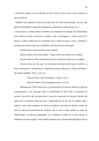 30

- O discurso indireto vem introduzido por um verbo de dizer, (como ocorre também no

discurso direto).

- Também vem separado da fala do narrador não por sinais de pontuação, mas por uma

partícula introdutória (conjunções integrantes), geralmente a conjunção que ou se.

- Os pronomes, o tempo verbal e elementos que dependem da situação são determinados

pelo contexto em que se inscreve o narrador e não o personagem: o verbo ocorre na 3º

pessoa, o tempo verbal está em correlação com o tempo em que se situa o narrador, a

mesma coisa acontecendo com os advérbios e demais palavras de situação.

       Confrontemos o discurso direto com o indireto:

       Discurso direto: Dona Norma disse: - Daqui a duas horas tudo estará acabado.

       Discurso indireto: Dona Norma disse que dali a duas horas tudo estaria acabado.

       Convém notar, por fim, que, “na conversão do discurso direto para o indireto, as

frases interrogativas, exclamativas e imperativas passam todas para a forma declarativa”

(PLATÃO; FIORIN, 1999, p. 183). Ex:

                Discurso direto: Ele me perguntou: - Quem está aí?

                Discurso indireto: Ele me perguntou quem estava lá.

       Maingueneau (1996) afirma que as características do discurso indireto levam-nos

constantemente a nos interrogar sobre a possibilidade de falar sobre a enunciação de

outrem a fim de lhe dar um equivalente. Assim, do enunciador do discurso indireto não

supõe que se reconstitua nada mais que o significado do que ele cita, no entanto nada o

impede, o que é bem freqüente, de utilizar as próprias expressões do discurso citado. Na

falta de marcas de distanciamento explícito, não se sabe a quem atribuir os traços de

subjetividade e as palavras empregadas; se se atribuem ao relator ou se essas marcas se

atribuem ao locutor original. Pode também acontecer que o destinatário identifique este ou
 