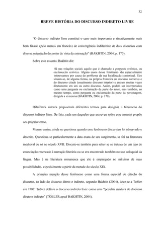 32


             BREVE HISTÓRIA DO DISCURSO INDIRETO LIVRE



       “O discurso indireto livre constitui o caso mais importante e sintaticamente mais

bem fixado (pelo menos em francês) de convergência indiferente de dois discursos com

diversa orientação do ponto de vista da entonação” (BAKHTIN, 2004, p. 170).

       Sobre este assunto, Bakhtin diz:

                       Há nas relações sociais aquilo que é chamado a pergunta retórica, ou
                       exclamação retórica. Alguns casos desse fenômeno são especialmente
                       interessantes por causa do problema da sua localização contextual. Eles
                       situam-se, de alguma forma, na própria fronteira do discurso narrativo e
                       do discurso citado (usualmente discurso interior) e entram muitas vezes
                       diretamente em um ou outro discurso. Assim, podem ser interpretados
                       como uma pergunta ou exclamação da parte do autor, mas também, ao
                       mesmo tempo, como pergunta ou exclamação da parte da personagem,
                       dirigida a si mesma (BAKHTIN, 2004, p. 170).


       Diferentes autores propuseram diferentes termos para designar o fenômeno do

discurso indireto livre. De fato, cada um daqueles que escreveu sobre esse assunto propôs

seu próprio termo.

       Mesmo assim, ainda se questiona quando esse fenômeno discursivo foi observado e

descrito. Questiona-se particularmente a data exata de seu surgimento, se foi na literatura

medieval ou só no século XVII. Discute-se também para saber se se tratava de um tipo de

enunciação reservado à narração literária ou se era encontrado também no uso coloquial da

língua. Mas é na literatura romanesca que ele é empregado no máximo de suas

possibilidades, especialmente a partir da metade do século XIX.

       A primeira menção desse fenômeno como uma forma especial de citação do

discurso, ao lado do discurso direto e indireto, segundo Bakhtin (2004), deve-se a Tobler

em 1887. Tobler definiu o discurso indireto livre como uma “peculiar mistura de discurso

direto e indireto” (TOBLER apud BAKHTIN, 2004).
 