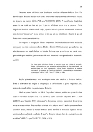 33

         Passemos agora a Kalepki, que igualmente estudou o discurso indireto livre. Ele

reconheceu o discurso indireto livre como uma forma completamente autônoma de citação

do discurso de outrem (KALEPKI apud BAKHTIN, 2004). A significação lingüística

dessa forma reside no fato de que é preciso adivinhar quem tem a palavra.                Seria

impossível estar de acordo com Kalepki, quando este diz que nos encontramos diante de

um discurso “mascarado” e que apenas o fato de ter que identificar o falante é que dá

interesse a esse recurso gramatical.

         Em resposta às indagações feitas a respeito da funcionalidade dos vários modos de

reproduzir ou citar o discurso alheio, Platão e Fiorin (1999) disseram que cada tipo de

citação assume um papel distinto no interior do texto; que a escrita de um ou de outro

processada pelo narrador, poderiam revelar suas intenções e sua própria visão de mundo.

Assim:

                        Ao optar pelo discurso direto, o narrador cria um efeito de verdade,
                        dando a impressão de que preservou a integridade do discurso citado e a
                        autenticidade do que reproduziu. Além disso, mantendo a mesma
                        entonação, dá mostras de conservar inclusive a mesma carga subjetiva do
                        personagem” (PLATÃO; FIORIN, 1999, p. 184).



         Surgiu, posteriormente, uma abordagem nova para explicar o discurso indireto

livre: a afetividade na língua, a imaginação, a sensibilidade, o gosto lingüístico, etc,

responsáveis pelo efeito expressivo desse discurso.

         Ainda segundo Bakhtin, em 1919, Eugen Lerch tornou público seu ponto de vista

sobre o discurso indireto livre. Ele definiu-o como “discurso enquanto fato”. Lerch

(LERCH apud Bakhtin, 2004) afirma que “o discurso de outrem é transmitido dessa forma

como se seu conteúdo fosse um fato, relatado pelo próprio autor”. Assim, comparando os

discursos direto, indireto e indireto livre do ponto de vista da realidade expressa no seu

conteúdo, Lerch chega à conclusão de que “o discurso indireto livre é o mais próximo da

realidade” (LERCH apud BAKHTIN, 2004, p.181).
 