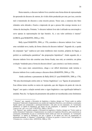 34

        Desta maneira, o discurso indireto livre constitui uma forma direta de representação

da apreensão do discurso de outrem, do vívido efeito produzido por este; por isso, convém

mal à transmissão do discurso a uma terceira pessoa. Nesse caso, a natureza dos fatos

relatados seria alterada e ficaria a impressão de que a pessoa fala consigo mesma ou é

vítima de alucinações. Portanto, “o discurso indireto livre não é utilizado na conversação e

serve apenas às representações do tipo literário. Aí, o seu valor estilístico é imenso”

(LORCK apud BAKHTIN, 2004, p. 182).

        Bally (apud BAKHTIN, 2004, p. 178), considera o discurso indireto livre “como

uma variedade nova, tardia, da forma clássica do discurso indireto”. Segundo ele, a queda

da conjunção “que” explica-se por umas tendências mais recentes, próprias da língua, a

preferir as combinações paratáticas 5 das proposições hipotáticas 6 . Ainda segundo ele, o

discurso indireto livre não constitui uma forma fixada, mas está, ao contrário, em plena

evolução “tendendo para a forma do discurso direto”, que constitui o seu limite extremo.

        Nos casos mais característicos, chega a ser difícil determinar onde termina o

discurso indireto livre e onde começa o discurso direto (BAKHTIN, 2004, p. 178).

         Ainda conforme o pensamento de Bally (BALLY apud BAKHTIN, 2004, p. 178),

“Há uma discriminação estrita entre as ‘formas lingüísticas’ e as ‘figuras do pensamento’.

Esse último termo recobre os meios de expressão, que são ilógicos do ponto de vista da

língua”; nos quais a relação normal entre o signo lingüístico e sua significação habitual é

anulada. Para ele, “as figuras de pensamento não podem ser reconhecidas como fenômenos


5
  “Parataxe” que, segundo o Dicionário de lingüística e fonética, designa um “Termo usado na análise
Gramatical Tradicional e freqüentemente nos estudos da Lingüística Descritiva, com referência a construções
ligadas apenas por justaposição e pontuação/entonação e não pelo uso de conjunções. As “construções
paratáticas” se opõem às hipotáticas, que fazem uso das conjunções. A “parataxe” é ilustrada por: Ele
comprou chá, café, ovos e leite” (CRYSTAL, 2000, p. 196-97)
6
  Ou “hipotaxe” que, também segundo o Dicionário de lingüística e fonética, designa um “Termo usado na
análise Gramatical Tradicional, e freqüentemente nos estudos de Lingüística Descritiva, para caracterizar as
construções subordinadas em que os constituintes foram unidos por meio de conjunções. As “construções
hipotáticas” se opõem às Paratáticas, em que a ligação se dá apenas por meio de justaposição ou
pontuação/entonação. A “hipotaxe” é ilustrada por: O homem riu quando o cachorro latiu”. Em oposição a
:O homem riu; o cachorro latiu.. (CRYSTAL, 2000, p. 139).
 