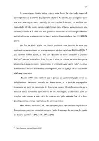 37

           O temperamento francês antigo estava ainda longe da observação imparcial,

descompromissada e também do julgamento objetivo. No entanto, essa diluição do autor

nos seus personagens não é resultado de uma escolha deliberada; era também uma

necessidade. Ele não tinha à sua disposição formas claras e lógicas que permitissem uma

delimitação estrita. E é sobre essa base gramatical insuficiente e não como procedimento

estilístico livre que se viu aparecer em francês antigo o discurso indireto livre (BAKTHIN,

2004).

           No fim da Idade Média, em francês medieval, essa imersão do autor nos

sentimentos experimentados por seus personagens não tem mais lugar Bakhtin (2004). A

este respeito Bakhtin (2004, p. 186) diz: “Encontra-se muito raramente o ‘presente

histórico’ entre os historiadores dessa época e o ponto de vista do narrador distingue-se

claramente do das personagens representadas. O sentimento cede lugar à razão”. Assim, a

transmissão do discurso de outrem se torna impessoal, sem cor e graça, e a voz do narrador

abafa a do enunciador.

            Bakhtin (2004) disse também que o período de despersonalização sucede ao

individualismo fortemente marcado do Renascimento, e a intuição desempenhou

novamente um papel na transmissão do discurso de outrem. Ele ainda acrescenta que o

narrador tentou novamente aproximar-se do seu personagem, estabelecendo com ele

relações mais íntimas, e esse estilo foi caracterizado pela sucessão flexível e livre,

psicologicamente colorida e caprichosa, dos tempos e modos.

           Mais adiante, no século XVII, “em contraposição ao irracionalismo lingüístico do

Renascimento, começam a constituir-se regras rígidas de emprego dos tempos e dos modos

no discurso indireto 11 ” (BAKHTIN, 2004, p.186).




11
     Particularmente graças a Houdin, 1932.
 