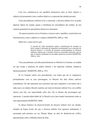 38

       Com isso, estabeleceu-se um equilíbrio harmonioso entre as faces objetiva e

subjetiva do pensamento, entre a análise objetiva e a expressão das atitudes pessoais.

       Como procedimento estilístico livre e consciente, o discurso indireto livre só podia

aparecer depois da criação, graças à introdução da concordância dos tempos, de um

contexto gramatical no qual pudesse destacar-se claramente.

        Ele aparece primeiro em La Fontaine e conserva nele o equilíbrio, característico do

Neoclassicismo, entre o subjetivo e o objetivo (BAKHTIN, 2004, p. 186).

       Sobre isso, o autor escreve que:

                       A omissão do verbo introdutório indica a identificação do narrador ao
                       herói; quanto à utilização do imperfeito (contrastando com o presente do
                       discurso direto) e à escolha do pronome (correspondente ao discurso
                       indireto), indicam que o narrador conserva sua posição autônoma, que ele
                       não se dissolve totalmente na atividade mental do seu herói (BAKHTIN,
                       2004, p. 186).


       “Esse procedimento convinha particularmente ao fabulista La Fontaine, na medida

em que rompe o dualismo da análise abstrata e da impressão imediata, aliando-as

harmoniosamente” (BAKHTIN, 2004, p. 187).

       Se La Fontaine utiliza esse procedimento, isso indica que ele se simpatizava

profundamente com as suas personagens; La Bruyère tira dele efeitos satíricos

contundentes. Ele não representa seus caracteres num país imaginário e seu humor não é

nada suave; no entanto, Bruyère exprime, por meio do discurso indireto livre, seu conflito

interno com eles, sua superioridade sobre eles. Ele se destaca das personagens que

representa. A pseudo-objetividade de La Bruyère serve para mudar ironicamente todas as

suas representações (BAKHTIN, 2004).

       O esboço histórico do desenvolvimento do discurso indireto livre em alemão,

tomados de Eugen Lerch, diz que o discurso indireto livre apareceu tardiamente; é

encontrado pela primeira vez em Thomas Mann, na obra Os Buddenbrooks (1901),

aparentemente sobre a influência direta de Zola.
 