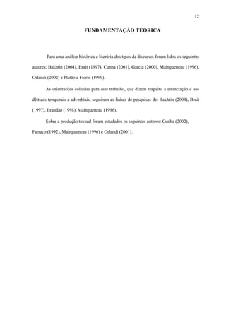 12


                             FUNDAMENTAÇÃO TEÓRICA



        Para uma análise histórica e literária dos tipos de discurso, foram lidos os seguintes

autores: Bakhtin (2004), Brait (1997), Cunha (2001), Garcia (2000), Maingueneau (1996),

Orlandi (2002) e Platão e Fiorin (1999).

       As orientações colhidas para este trabalho, que dizem respeito à enunciação e aos

dêiticos temporais e adverbiais, seguiram as linhas de pesquisas de: Bakhtin (2004), Brait

(1997), Brandão (1998), Maingueneau (1996).

       Sobre a produção textual foram estudados os seguintes autores: Cunha (2002),

Farraco (1992), Maingueneau (1996) e Orlandi (2001).
 