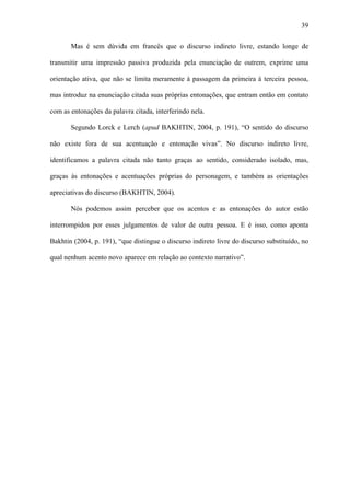 39

       Mas é sem dúvida em francês que o discurso indireto livre, estando longe de

transmitir uma impressão passiva produzida pela enunciação de outrem, exprime uma

orientação ativa, que não se limita meramente à passagem da primeira à terceira pessoa,

mas introduz na enunciação citada suas próprias entonações, que entram então em contato

com as entonações da palavra citada, interferindo nela.

       Segundo Lorck e Lerch (apud BAKHTIN, 2004, p. 191), “O sentido do discurso

não existe fora de sua acentuação e entonação vivas”. No discurso indireto livre,

identificamos a palavra citada não tanto graças ao sentido, considerado isolado, mas,

graças às entonações e acentuações próprias do personagem, e também as orientações

apreciativas do discurso (BAKHTIN, 2004).

       Nós podemos assim perceber que os acentos e as entonações do autor estão

interrompidos por esses julgamentos de valor de outra pessoa. E é isso, como aponta

Bakhtin (2004, p. 191), “que distingue o discurso indireto livre do discurso substituído, no

qual nenhum acento novo aparece em relação ao contexto narrativo”.
 