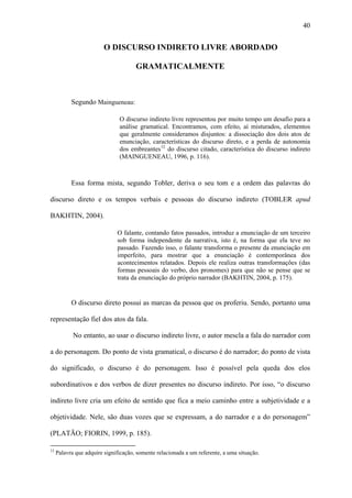 40


                         O DISCURSO INDIRETO LIVRE ABORDADO

                                      GRAMATICALMENTE



           Segundo Maingueneau:

                               O discurso indireto livre representou por muito tempo um desafio para a
                               análise gramatical. Encontramos, com efeito, aí misturados, elementos
                               que geralmente consideramos disjuntos: a dissociação dos dois atos de
                               enunciação, características do discurso direto, e a perda de autonomia
                               dos embreantes 12 do discurso citado, característica do discurso indireto
                               (MAINGUENEAU, 1996, p. 116).



           Essa forma mista, segundo Tobler, deriva o seu tom e a ordem das palavras do

discurso direto e os tempos verbais e pessoas do discurso indireto (TOBLER apud

BAKHTIN, 2004).

                              O falante, contando fatos passados, introduz a enunciação de um terceiro
                              sob forma independente da narrativa, isto é, na forma que ela teve no
                              passado. Fazendo isso, o falante transforma o presente da enunciação em
                              imperfeito, para mostrar que a enunciação é contemporânea dos
                              acontecimentos relatados. Depois ele realiza outras transformações (das
                              formas pessoais do verbo, dos pronomes) para que não se pense que se
                              trata da enunciação do próprio narrador (BAKHTIN, 2004, p. 175).


           O discurso direto possui as marcas da pessoa que os proferiu. Sendo, portanto uma

representação fiel dos atos da fala.

            No entanto, ao usar o discurso indireto livre, o autor mescla a fala do narrador com

a do personagem. Do ponto de vista gramatical, o discurso é do narrador; do ponto de vista

do significado, o discurso é do personagem. Isso é possível pela queda dos elos

subordinativos e dos verbos de dizer presentes no discurso indireto. Por isso, “o discurso

indireto livre cria um efeito de sentido que fica a meio caminho entre a subjetividade e a

objetividade. Nele, são duas vozes que se expressam, a do narrador e a do personagem”

(PLATÃO; FIORIN, 1999, p. 185).

12
     Palavra que adquire significação, somente relacionada a um referente, a uma situação.
 