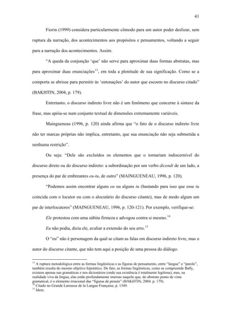 41

        Fiorin (1999) considera particularmente cômodo para um autor poder deslizar, sem

ruptura da narração, dos acontecimentos aos propósitos e pensamentos, voltando a seguir

para a narração dos acontecimentos. Assim:

        “A queda da conjunção ‘que’ não serve para aproximar duas formas abstratas, mas

para aproximar duas enunciações 13 , em toda a plenitude de sua significação. Como se a

comporta se abrisse para permitir às ‘entonações’ do autor que escoem no discurso citado”

(BAKHTIN, 2004, p. 179).

        Entretanto, o discurso indireto livre não é um fenômeno que concerne à sintaxe da

frase, mas apóia-se num conjunto textual de dimensões extremamente variáveis.

        Maingueneau (1996, p. 120) ainda afirma que “o fato de o discurso indireto livre

não ter marcas próprias não implica, entretanto, que sua enunciação não seja submetida a

nenhuma restrição”.

        Ou seja: “Dele são excluídos os elementos que o tornariam indiscernível do

discurso direto ou do discurso indireto: a subordinação por um verbo dicendi de um lado, a

presença do par de embreantes eu-tu, de outro” (MAINGUENEAU, 1996, p. 120).

        “Podemos assim encontrar alguns eu ou alguns tu (bastando para isso que esse tu

coincida com o locutor ou com o alocutário do discurso citante), mas de modo algum um

par de interlocutores” (MAINGUENEAU, 1996, p. 120-121). Por exemplo, verifique-se:

        Ele protestou com uma súbita firmeza e advogou contra si mesmo. 14

        Eu não podia, dizia ele, avaliar a extensão do seu erro. 15

        O “eu” não é personagem da qual se citam as falas em discurso indireto livre, mas o

autor do discurso citante, que não tem aqui a posição de uma pessoa do diálogo.

13
   A ruptura metodológica entre as formas lingüísticas e as figuras de pensamento, entre “langue” e “parole”,
também resulta do mesmo objetivo hipotático. De fato, as formas lingüísticas, como as compreende Bally,
existem apenas nas gramáticas e nos dicionários (onde sua existência é totalmente legítima), mas, na
realidade viva da língua, elas estão profundamente imersas naquilo que, do abstrato ponto de vista
gramatical, é o elemento irracional das “figuras de pensée” (BAKHTIN, 2004. p. 179).
14
   Citado no Grande Larousse de la Langue Française, p. 1349.
15
   Idem.
 