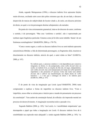 42

       Ainda, segundo Maingueneau (1996), o discurso indireto livre apresenta feições

muito diversas, oscilando entre esses dois pólos extremos que são, de um lado, o discurso

desprovido de marcas de subjetividade do locutor citado e, de outro, um discurso próximo

do direto, no qual a voz da personagem domina sobejamente a do narrador.

       Do ponto de vista extremamente gramatical, trata-se do discurso do autor; conforme

o sentido, é do personagem. “Mas esse ‘conforme o sentido’, não é representado por

nenhum signo lingüístico particular. Estamos como já foi dito neste trabalho ‘diante’ de um

fenômeno extralingüístico” (BAKHTIN, 2004, p. 178-79).

       “Como o nome sugere, o estilo ou discurso indireto livre ou semi-indireto apresenta

características híbridas: a fala de determinada personagem, ou fragmentos dela, inserem-se

discretamente no discurso indireto, através do qual, o autor relata os fatos” (GARCIA,

2000, p. 147).

                       No indireto puro, o processo sintático é o da dependência por conectivo
                       integrante; no direto, é o da justaposição, como verbo dicendi claro ou
                       oculto; no indireto livre, as orações da fala são, de regra, independentes,
                       sem verbos dicendi, mas com transposições do tempo do verbo (pretérito
                       imperfeito) e dos pronomes (3ª pessoa). Como não inclui nem admite
                       dicendi, não é cabível sua transformação em objeto direto do verbo
                       transitivo – e é isto que o distingue do direto e do indireto puro
                       (GARCIA, 2000, p. 147).



       É do ponto de vista da imaginação que Lorck (apud BAKHTIN, 2004) tenta

compreender e explicar a forma do imperfeito no discurso indireto livre. “Com o

imperfeito, nosso olhar se orienta para o interior para o mundo do pensamento em processo

de constituição”. Tem caráter de constatação factual, de reflexão e de impressão mental em

processo de desenvolvimento. A imaginação reconstitui neles o passado vivo.

        Segundo Bakhtin (2004, p. 185), “em Lerch, é a ‘sensibilidade simpatizante’ que

desempenha o papel que tinha a imaginação em Lorck. O discurso indireto livre dá à

sensibilidade sua expressão mais adequada”; e ainda segundo Bakhtin (2004, p. 185), “as
 