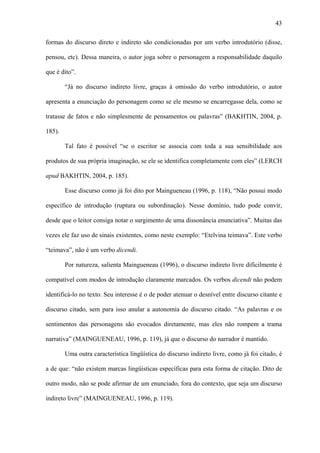 43

formas do discurso direto e indireto são condicionadas por um verbo introdutório (disse,

pensou, etc). Dessa maneira, o autor joga sobre o personagem a responsabilidade daquilo

que é dito”.

        “Já no discurso indireto livre, graças à omissão do verbo introdutório, o autor

apresenta a enunciação do personagem como se ele mesmo se encarregasse dela, como se

tratasse de fatos e não simplesmente de pensamentos ou palavras” (BAKHTIN, 2004, p.

185).

        Tal fato é possível “se o escritor se associa com toda a sua sensibilidade aos

produtos de sua própria imaginação, se ele se identifica completamente com eles” (LERCH

apud BAKHTIN, 2004, p. 185).

        Esse discurso como já foi dito por Maingueneau (1996, p. 118), “Não possui modo

específico de introdução (ruptura ou subordinação). Nesse domínio, tudo pode convir,

desde que o leitor consiga notar o surgimento de uma dissonância enunciativa”. Muitas das

vezes ele faz uso de sinais existentes, como neste exemplo: “Etelvina teimava”. Este verbo

“teimava”, não é um verbo dicendi.

        Por natureza, salienta Maingueneau (1996), o discurso indireto livre dificilmente é

compatível com modos de introdução claramente marcados. Os verbos dicendi não podem

identificá-lo no texto. Seu interesse é o de poder atenuar o desnível entre discurso citante e

discurso citado, sem para isso anular a autonomia do discurso citado. “As palavras e os

sentimentos das personagens são evocados diretamente, mas eles não rompem a trama

narrativa” (MAINGUENEAU, 1996, p. 119), já que o discurso do narrador é mantido.

        Uma outra característica lingüística do discurso indireto livre, como já foi citado, é

a de que: “não existem marcas lingüísticas específicas para esta forma de citação. Dito de

outro modo, não se pode afirmar de um enunciado, fora do contexto, que seja um discurso

indireto livre” (MAINGUENEAU, 1996, p. 119).
 