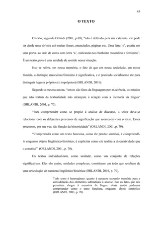 45


                                           O TEXTO



       O texto, segundo Orlandi (2001, p.69), “não é definido pela sua extensão: ele pode

ter desde uma só letra até muitas frases, enunciados, páginas etc. Uma letra ‘o’, escrita em

uma porta, ao lado de outra com letra ‘a’, indicando-nos banheiro masculino e feminino”.

É um texto, pois é uma unidade de sentido nessa situação.

       Isso se refere, em nossa memória, o fato de que em nossa sociedade, em nossa

história, a distinção masculino/feminino é significativa, e é praticada socialmente até para

distinguir lugares próprios (e impróprios) (ORLANDI, 2001).

       Segundo a mesma autora, “textos são fatos da linguagem por excelência, os estudos

que não tratam da textualidade não alcançam a relação com a memória da língua”

(ORLANDI, 2001, p. 70).

       “Para compreender como se propõe à análise de discurso, o leitor deve-se

relacionar com os diferentes processos de significação que acontecem com o texto. Esses

processos, por sua vez, são função da historicidade” (ORLANDI, 2001, p. 70).

       “Compreender como um texto funciona, como ele produz sentidos, é compreendê-

lo enquanto objeto lingüístico-histórico, é explicitar como ele realiza a discursividade que

o constitui” (ORLANDI, 2001, p. 70).

       Os textos individualizam, como unidade, como um conjunto de relações

significativas. Eles são assim, unidades complexas, constituem um todo que resultam de

uma articulação de natureza lingüístico/histórica (ORLANDI, 2001, p. 70).

                       Todo texto é heterogêneo: quanto à natureza trazendo memória para a
                       consideração dos elementos submetidos à análise. São os fatos que nos
                       permitem chegar à memória da língua: desse modo podemos
                       compreender como o texto funciona, enquanto objeto simbólico
                       (ORLANDI, 2001, p. 70).
 