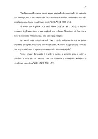 47

       “Também consideramos o sujeito como resultando da interpolação do indivíduo

pela ideologia, mas o autor, no entanto, é representação de unidade e delimita-se na prática

social como uma função específica do sujeito” (ORLANDI, 2001, p.73).

       De acordo com Vignaux (1979 apud orlandi 2001 ORLANDI 2001), “o discurso

tem como função constituir a representação de uma realidade. No entanto, ele funciona de

modo a assegurar a permanência de uma certa representação”.

       Para isso diríamos, segundo Orlandi (2001), “que há na base do discurso um projeto

totalizante do sujeito, projeto que converte em autor. O autor é o lugar em que se realiza

esse projeto totalizante, o lugar em que se constrói a unidade do sujeito”.

       “Como o lugar da unidade é o texto, o sujeito se constitui como o autor ao

constituir o texto em sua unidade, com sua coerência e completude. Coerência e

completude imaginárias” (ORLANDI, 2001, p.73).
 