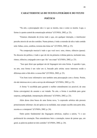 48


         CARACTERISTICAS DO TEXTO LITERÁRIO E DO TEXTO

                                       POÉTICO



       “Na arte, a preocupação não é o que se mostra, mas o como se mostra. Logo, a

forma é o ponto central da comunicação artística” (CUNHA, 2002, p. 23).

       “Estamos chamando de forma tudo o que, em qualquer interação, o interlocutor

percebe através de um dos sentidos. Numa pintura, é toda a extensão da tela e tudo contido

nela: linhas, cores, sombras, texturas das tintas etc” (CUNHA, 2002, p. 23).

       “Na composição musical é tudo o que você ouve: sons, ritmos, silêncios (pausa).

No discurso do político, é tudo o que ele diz da primeira à última palavra, incluindo tons,

ritmos, silêncios, conjugado com o que ‘diz’ seu corpo” (CUNHA, 2002, p. 23).

        “Isso quer dizer que qualquer ato de linguagem tem uma forma. A questão é que,

na arte, essa forma é um valor em si, buscado pelo artista: nesse interresse reside a

diferença entre a fala dele e a nossa fala” (CUNHA, 2002, p. 23).

       “Um bom texto informativo tem também uma preocupação com a forma. Porém,

ela não interessa em si, está a serviço da informação” (CUNHA, 2002, p. 23).

       A forma “é escolhida para garantir o melhor entendimento (se possível, de uma

forma convergente) do assunto a ser tratado. Na arte, a forma é escolhida para gerar

surpresa, ambigüidade, interpretações diferentes” (CUNHA, 2002, p. 23).

       Além dessa clara busca de uma forma nova, “a expressão artística não procura

primeiramente informar: ela até apóia-se na realidade, mas sempre escolhe uma parte dela,

recorta-a e a interpreta” (CUNHA, 2002, p. 24).

       Outro ponto fundamental das linguagens artísticas, explica a autora, “é o uso

preferencial da conotação. Para entendermos bem a conotação, temos de pensar que, em

geral, as palavras podem ter dois sentidos” (CUNHA, 2002, p. 24).
 