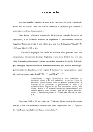 A ENUNCIAÇÃO



       Imperioso elucidar o conceito de enunciação, visto que todo ato de comunicação

verbal nela se constitui. Para isso, convém identificar os elementos que compõem o

enunciado, produto do ato comunicativo.

       Dessa forma, “a busca da compreensão das formas de produção do sentido, da

significação, e as diferentes maneiras de surpreender o funcionamento discursivo

impeliram Bakhtin na direção de uma estética e de uma ética da linguagem” (BAKHTIN,

1993 apud BRAIT, 1997, p. 91).

       O conceito de linguagem que emana dos trabalhos desse pensador russo está

comprometido não com uma tendência lingüística ou uma teoria literária, mas com uma

visão de mundo que busca nas formas de construção e instauração do sentido, deslizando

pela abordagem lingüístico/discursiva, pela teoria da literatura, pela filosofia, pela teologia,

por uma semiótica da cultura, por um conjunto de dimensões que seguem caminhos ainda

não inteiramente decifrados (BAKHTIN, 1993 apud BRAIT, 1997).

                        Historicamente, a língua desenvolveu-se como instrumento do
                        pensamento atuante e dos atos performados, e começou a servir ao
                        pensamento abstrato somente numa fase histórica bastante recente. A
                        expressão do ato performado [do procedimento] de dentro e da
                        experiência-evento singular em que esse procedimento decorre, deve
                        utilizar a palavra na sua plenitude: quer no seu aspecto semântico e de
                        conteúdo (palavra como conceito), quer no seu aspecto emocional-
                        volitivo (a entonação da palavra) (BAKHTIN, 1993 apud BRAIT, 1997,
                        p, 94).


       Benveniste (1989, p. 82) nos explica que “O discurso, dir-se-á que é produzido cada

vez que se fala, esta manifestação da enunciação, não é simplesmente ‘fala’? – É preciso

ter cuidado com a condição específica da enunciação [...]”.
 