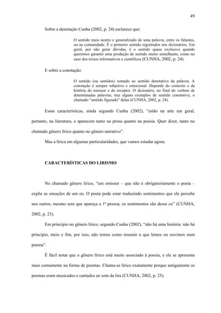 49

       Sobre a denotação Cunha (2002, p. 24) esclarece que:

                       O sentido mais neutro e generalizado de uma palavra, entre os falantes,
                       ou na comunidade. É o primeiro sentido registrados nos dicionários. Em
                       geral, por não gerar dúvidas, é o sentido quase exclusivo quando
                       queremos garantir uma produção de sentido muito semelhante, como no
                       caso dos textos informativos e científicos (CUNHA, 2002, p. 24).

       E sobre a conotação:

                       O sentido (ou sentidos) somado ao sentido denotativo da palavra. A
                       conotação é sempre subjetiva e emocional. Depende do contexto e da
                       história do emissor e do receptor. O dicionário, no final do verbete de
                       determinadas palavras, traz alguns exemplos de sentido conotativo, o
                       chamado “sentido figurado” delas (CUNHA, 2002, p. 24).

       Essas características, ainda segundo Cunha (2002), “estão na arte em geral,

portanto, na literatura, e aparecem tanto na prosa quanto na poesia. Quer dizer, tanto no

chamado gênero lírico quanto no gênero narrativo”.

       Mas a lírica em algumas particularidades, que vamos estudar agora.



       CARACTERÍSTICAS DO LIRISMO



       No chamado gênero lírico, “um emissor – que não é obrigatoriamente o poeta –

expõe as emoções de um eu. O poeta pode estar traduzindo sentimentos que ele percebe

nos outros, mesmo sem que apareça a 1ª pessoa, os sentimentos são desse eu” (CUNHA,

2002, p. 23).

       Em principio no gênero lírico, segundo Cunha (2002), “não há uma história: não há

principio, meio e fim, por isso, não temos como resumir o que lemos ou ouvimos num

poema”.

       É fácil notar que o gênero lírico está muito associado à poesia, e ele se apresenta

mais comumente na forma de poemas. Chama-se lírico exatamente porque antigamente os

poemas eram musicados e cantados ao som da lira (CUNHA, 2002, p. 25).
 
