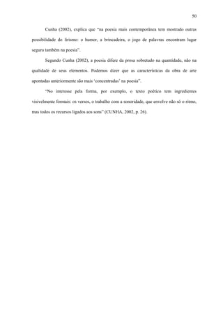 50

       Cunha (2002), explica que “na poesia mais contemporânea tem mostrado outras

possibilidade do lirismo: o humor, a brincadeira, o jogo de palavras encontram lugar

seguro também na poesia”.

       Segundo Cunha (2002), a poesia difere da prosa sobretudo na quantidade, não na

qualidade de seus elementos. Podemos dizer que as características da obra de arte

apontadas anteriormente são mais ‘concentradas’ na poesia”.

       “No interesse pela forma, por exemplo, o texto poético tem ingredientes

visivelmente formais: os versos, o trabalho com a sonoridade, que envolve não só o ritmo,

mas todos os recursos ligados aos sons” (CUNHA, 2002, p. 26).
 