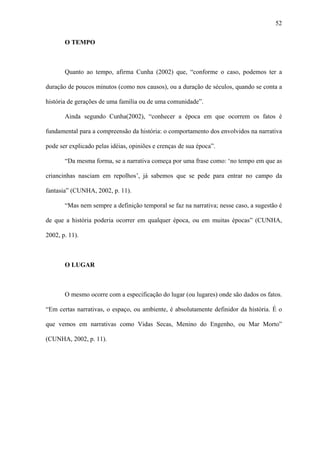 52

       O TEMPO



       Quanto ao tempo, afirma Cunha (2002) que, “conforme o caso, podemos ter a

duração de poucos minutos (como nos causos), ou a duração de séculos, quando se conta a

história de gerações de uma família ou de uma comunidade”.

       Ainda segundo Cunha(2002), “conhecer a época em que ocorrem os fatos é

fundamental para a compreensão da história: o comportamento dos envolvidos na narrativa

pode ser explicado pelas idéias, opiniões e crenças de sua época”.

       “Da mesma forma, se a narrativa começa por uma frase como: ‘no tempo em que as

criancinhas nasciam em repolhos’, já sabemos que se pede para entrar no campo da

fantasia” (CUNHA, 2002, p. 11).

       “Mas nem sempre a definição temporal se faz na narrativa; nesse caso, a sugestão é

de que a história poderia ocorrer em qualquer época, ou em muitas épocas” (CUNHA,

2002, p. 11).



       O LUGAR



       O mesmo ocorre com a especificação do lugar (ou lugares) onde são dados os fatos.

“Em certas narrativas, o espaço, ou ambiente, é absolutamente definidor da história. É o

que vemos em narrativas como Vidas Secas, Menino do Engenho, ou Mar Morto”

(CUNHA, 2002, p. 11).
 