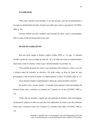 53

       O NARRADOR



       “Não existe narrativa sem narrador. É ele que nos põe a par dos acontecimentos e

nos guia na interpretação dos fatos. É pelos seus olhos que vemos o que passou” (CUNHA,

2002, p. 26).

       Convém lembrar que ele é também uma invenção do autor, como as personagens.

Não é o autor, ainda que possa parecer que seja.



       OS FOCOS NARRATIVOS



       Para nos fazer chegar a história, explica Cunha (2002, p. 11) que, “o narrador

escolhe o ponto de vista, um lugar de onde ele ‘vê’ e de onde nos conta os acontecimentos.

Quer dizer, como no cinema, vemos o que o diretor/narrador nos permite ver.

       “Essa escolha do ponto de vista é o que chamamos foco narrativo, e tem a ver com

o próprio papel do narrador na narrativa. Ele pode contar os fatos do lugar de uma

personagem, e não de outra, ou tentar ‘ver objetivamente’ os fatos” (CUNHA, 2002, p. 11).

       Essas decisões mudam completamente a forma de o leitor perceber a história.

       De acordo com a mesma autora, “o narrador pode aparecer como personagem da

história. Nesse caso, a narrativa se constrói em 1ª pessoa: eu, ou nós (CUNHA, 2002, p.

12).

       “Outro tipo de narrador é aquele que não participa da história como personagem:

ele presencia, observa os fatos (ou quer dar essa impressão), ou relata o que lhe contaram.

Nesse caso, a narrativa ocorre em 3ª pessoa. É o narrador observador” (CUNHA, 2002, p.

12).

                       Quando o narrador não e é personagem, não está diretamente envolvido
                       com os acontecimentos, a sua história parece mais confiável. Pelo menos,
 