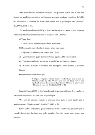 56

       “Mas numa história desenhada ou escrita, não podemos contar com o som. Em

história em quadrinhos os autores resolvem esse problema mudando o contorno do balão

ou aumentando o tamanho das letras para sugerir que a personagem está gritando”

(FARACO, 1992, p. 44).

        De acordo com Faraco (1992 p. 45) no caso da narrativa escrita, o autor emprega

verbos que indicam diferentes maneiras de expressão oral. Observe:”

       a) Vasco disse:

             – vocês vão ver minha intenção. (Érico Veríssimo).

       b) Depois subiu para o lombo do muro e gritou para baixo:

             – Agora vocês vão ver como eu vou voar. (idem).

       c) – Quero diminuir. Quero diminuir. Pediu o gigante... (M. Vasconcelos).

       d) – Quero que você entre novamente na gaiola, berrou o homem... (idem).

       e) – Canalha! Bandido! Vociferava num desespero a santa criatura (Graciliano

       Ramos).

       O mesmo autor afirma ainda que:

                          A língua portuguesa oferece muitas possibilidades para indicar os
                          diferentes modos de falar. Observe que cada um desses verbos tem
                          significado preciso. Por exemplo: dizer é muito diferente de gritar, berrar
                          é diferente de pedir etc. (FARACO, 1992, p. 45).


       Segundo Faraco (1992, p. 46), “quando você for escrever diálogos, deve escolher o

verbo mais adequado ao modo de falar da personagem”.

       “No caso do discurso indireto, o narrador conta para o leitor aquilo que a

personagem esta falando ou falou” (FARACO, 1992, p. 58).

       Faraco (1992) ainda afirma que o “enredo ou trama é a ordenação, de acordo com a

vontade do escritor, dos fatos que serão narrados. Em todo enredo deve ocorrer um

conflito”.
 
