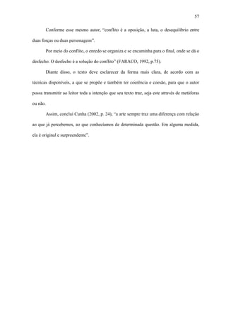 57

          Conforme esse mesmo autor, “conflito é a oposição, a luta, o desequilíbrio entre

duas forças ou duas personagens”.

          Por meio do conflito, o enredo se organiza e se encaminha para o final, onde se dá o

desfecho. O desfecho é a solução do conflito” (FARACO, 1992, p.75).

          Diante disso, o texto deve esclarecer da forma mais clara, de acordo com as

técnicas disponíveis, a que se propõe e também ter coerência e coesão, para que o autor

possa transmitir ao leitor toda a intenção que seu texto traz, seja este através de metáforas

ou não.

          Assim, conclui Cunha (2002, p. 24), “a arte sempre traz uma diferença com relação

ao que já percebemos, ao que conhecíamos de determinada questão. Em alguma medida,

ela é original e surpreendente”.
 