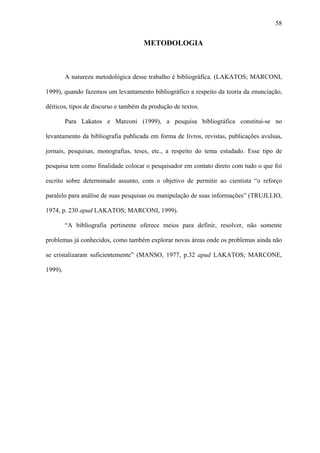 58


                                     METODOLOGIA



         A natureza metodológica desse trabalho é bibliográfica. (LAKATOS; MARCONI,

1999), quando fazemos um levantamento bibliográfico a respeito da teoria da enunciação,

dêiticos, tipos de discurso e também da produção de textos.

         Para Lakatos e Marconi (1999), a pesquisa bibliográfica constitui-se no

levantamento da bibliografia publicada em forma de livros, revistas, publicações avulsas,

jornais, pesquisas, monografias, teses, etc., a respeito do tema estudado. Esse tipo de

pesquisa tem como finalidade colocar o pesquisador em contato direto com tudo o que foi

escrito sobre determinado assunto, com o objetivo de permitir ao cientista “o reforço

paralelo para análise de suas pesquisas ou manipulação de suas informações” (TRUJLLIO,

1974, p. 230 apud LAKATOS; MARCONI, 1999).

         “A bibliografia pertinente oferece meios para definir, resolver, não somente

problemas já conhecidos, como também explorar novas áreas onde os problemas ainda não

se cristalizaram suficientemente” (MANSO, 1977, p.32 apud LAKATOS; MARCONE,

1999).
 