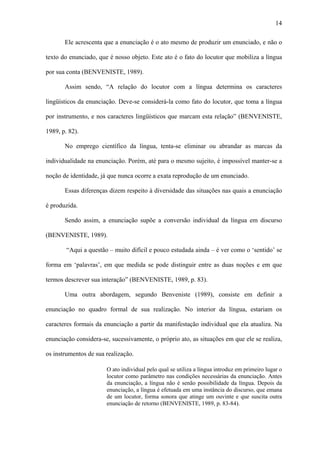 14

       Ele acrescenta que a enunciação é o ato mesmo de produzir um enunciado, e não o

texto do enunciado, que é nosso objeto. Este ato é o fato do locutor que mobiliza a língua

por sua conta (BENVENISTE, 1989).

       Assim sendo, “A relação do locutor com a língua determina os caracteres

lingüísticos da enunciação. Deve-se considerá-la como fato do locutor, que toma a língua

por instrumento, e nos caracteres lingüísticos que marcam esta relação” (BENVENISTE,

1989, p. 82).

       No emprego científico da língua, tenta-se eliminar ou abrandar as marcas da

individualidade na enunciação. Porém, até para o mesmo sujeito, é impossível manter-se a

noção de identidade, já que nunca ocorre a exata reprodução de um enunciado.

       Essas diferenças dizem respeito à diversidade das situações nas quais a enunciação

é produzida.

       Sendo assim, a enunciação supõe a conversão individual da língua em discurso

(BENVENISTE, 1989).

        “Aqui a questão – muito difícil e pouco estudada ainda – é ver como o ‘sentido’ se

forma em ‘palavras’, em que medida se pode distinguir entre as duas noções e em que

termos descrever sua interação” (BENVENISTE, 1989, p. 83).

       Uma outra abordagem, segundo Benveniste (1989), consiste em definir a

enunciação no quadro formal de sua realização. No interior da língua, estariam os

caracteres formais da enunciação a partir da manifestação individual que ela atualiza. Na

enunciação considera-se, sucessivamente, o próprio ato, as situações em que ele se realiza,

os instrumentos de sua realização.

                       O ato individual pelo qual se utiliza a língua introduz em primeiro lugar o
                       locutor como parâmetro nas condições necessárias da enunciação. Antes
                       da enunciação, a língua não é senão possibilidade da língua. Depois da
                       enunciação, a língua é efetuada em uma instância do discurso, que emana
                       de um locutor, forma sonora que atinge um ouvinte e que suscita outra
                       enunciação de retorno (BENVENISTE, 1989, p. 83-84).
 