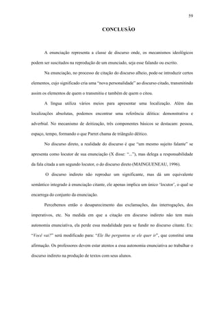 59


                                       CONCLUSÃO



       A enunciação representa a classe de discurso onde, os mecanismos ideológicos

podem ser suscitados na reprodução de um enunciado, seja esse falando ou escrito.

       Na enunciação, no processo de citação do discurso alheio, pode-se introduzir certos

elementos, cujo significado cria uma “nova personalidade” ao discurso citado, transmitindo

assim os elementos de quem o transmitiu e também de quem o citou.

       A língua utiliza vários meios para apresentar uma localização. Além das

localizações absolutas, podemos encontrar uma referência dêitica: demonstrativa e

adverbial. No mecanismo de deitização, três componentes básicos se destacam: pessoa,

espaço, tempo, formando o que Parret chama de triângulo dêitico.

       No discurso direto, a realidade do discurso é que “um mesmo sujeito falante” se

apresenta como locutor de sua enunciação (X disse: “...”), mas delega a responsabilidade

da fala citada a um segundo locutor, o do discurso direto (MAINGUENEAU, 1996).

       O discurso indireto não reproduz um significante, mas dá um equivalente

semântico integrado à enunciação citante, ele apenas implica um único ‘locutor’, o qual se

encarrega do conjunto da enunciação.

       Percebemos então o desaparecimento das exclamações, das interrogações, dos

imperativos, etc. Na medida em que a citação em discurso indireto não tem mais

autonomia enunciativa, ela perde essa modalidade para se fundir no discurso citante. Ex:

“Você vai?” será modificado para: “Ele lhe perguntou se ele quer ir”, que constitui uma

afirmação. Os professores devem estar atentos a essa autonomia enunciativa ao trabalhar o

discurso indireto na produção de textos com seus alunos.
 