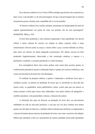 60

       Já no discurso indireto Livre, Fiorin (1999) considera que há dois atos enunciativos,

duas vozes: a do narrador e a de uma personagem. Só que a da personagem não se enuncia

em primeira pessoa, ficando, pois, camuflada sob a voz do narrador.

       “O discurso indireto livre resulta, portanto, meramente da incapacidade do autor de

separar gramaticalmente seu ponto de vista, sua posição, dos de seus personagens”

(BAKHTIN, 2004, p. 185).

       O texto bem produzido é uma estrutura organizada e bem equilibrada. Ele deverá

refletir o lastro cultural do escritor em relação às idéias expostas sobre o tema

(intertextuais). Deverá conter as creças e valores sobre o que o escritor defende ou critica,

para atuar nos leitores de forma adequada (contextuais). Por último, deverá ser bem

produzido lingüisticamente, observando a boa construção sintática, a riqueza e a

pertinência vocabular, a correção gramatical e o estilo (textuais).

       Em conseqüência disso, dois textos podem estar muito bem escritos quanto ao

conhecimento gramatical, quanto à ordenação lógica e quanto aos recursos estilísticos, mas

serem irreconciliáveis do ponto de vista ideológico.

       O resultado da pesquisa indicou o quanto é importante o professor levar para o

cotidiano escolar, as práticas de produção de textos que se encontram no dia-a-dia dos

alunos como: os quadrinhos, textos publicitários, cartas, e-mail, para que aos poucos os

alunos possam evoluir para textos mais elaborados, com maior número de parágrafos e

também reproduzir, com propriedade e clareza, o discurso de outrem.

       A utilização dos tipos de discurso na produção de texto deve ser previamente

trabalhada em sala de aula pelo professor, e esse por sua vez deve orientar seus alunos

quanto aos três tipos de discurso, e também utilizar métodos que facilitem a compreensão e

o desenvolvimento dessas técnicas de produção de textos, tais como: exercícios de redação,

bilhete que reproduza a fala ou o pensamento de outrem, podendo iniciar pela reprodução
 