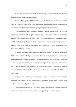 15




       É enquanto realização individual, que a enunciação pode ser definida, em relação à

língua, como um processo de apropriação.

       Fiorin (1996 apud CORRÊA, 2003, p, 134) “distingue enunciador, narrador

explícito e narrador implícito. O enunciador não se manifesta diretamente no enunciado,

pois pertence à instância da enunciação, que é pressuposta pelo enunciado”.

        Esse enunciador pode, entretanto, segundo a autora “manifestar-se por meio da

enunciação enunciada, isto é, pelas marcas que a enunciação deixa no enunciado”

(FIORIN, 1996 apud CORRÊA, 2003, p. 134). Delegando assim voz a um narrador, que,

estando explícito, é aquele que diz “eu”, ou seja, como o sujeito delegado da produção do

discurso, mas deixa marcas apreciativas que conduzem o fazer interpretativo do

destinatário. (CORRÊA, 2003).

       A autora afirma que todo discurso produz uma “ilusão”, ou melhor, uma dupla

ilusão, numa tentativa de fugir ao universo fechado da linguagem. Esse universo diz

respeito à ilusão referencial, que simula a presença do mundo “real” e objetivo, e também à

enunciativa, que cria uma imagem da relação intersubjetiva. Sendo assim, a autora afirma

que é “por meio desse jogo complexo de imagens que se dá à comunicação entre os

homens. Portanto, é também dessa forma que se dá a relação autor-leitor” (CORRÊA,

2003, p. 133).

       Alguns meios permitem que a enunciação projete no enunciado um ele-lá-então,

simulando objetividade, ou um eu-aqui-agora, simulando subjetividade. Decorre daí a

opção por determinado tipo de narrador.

       Segundo Corrêa (2003, p. 136), “mais comum, entretanto, é a presença sutil do

enunciador, que não acontece mais por meio da corporificação do narrador [...]”.
 