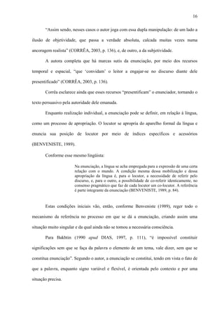 16

       “Assim sendo, nesses casos o autor joga com essa dupla manipulação: de um lado a

ilusão de objetividade, que passa a verdade absoluta, calcada muitas vezes numa

ancoragem realista” (CORRÊA, 2003, p. 136), e, de outro, a da subjetividade.

       A autora completa que há marcas sutis da enunciação, por meio dos recursos

temporal e espacial, “que ‘convidam’ o leitor a engajar-se no discurso diante dele

presentificado” (CORRÊA, 2003, p. 136).

       Corrêa esclarece ainda que esses recursos “presentificam” o enunciador, tornando o

texto persuasivo pela autoridade dele emanada.

       Enquanto realização individual, a enunciação pode se definir, em relação à língua,

como um processo de apropriação. O locutor se apropria do aparelho formal da língua e

enuncia sua posição de locutor por meio de índices específicos e acessórios

(BENVENISTE, 1989).

       Conforme esse mesmo lingüista:

                       Na enunciação, a língua se acha empregada para a expressão de uma certa
                       relação com o mundo. A condição mesma dessa mobilização e dessa
                       apropriação da língua é, para o locutor, a necessidade de referir pelo
                       discurso, e, para o outro, a possibilidade de co-referir identicamente, no
                       consenso pragmático que faz de cada locutor um co-locutor. A referência
                       é parte integrante da enunciação (BENVENISTE, 1989, p. 84).


       Estas condições iniciais vão, então, conforme Benveniste (1989), reger todo o

mecanismo da referência no processo em que se dá a enunciação, criando assim uma

situação muito singular e da qual ainda não se tomou a necessária consciência.

       Para Bakhtin (1990 apud DIAS, 1997, p. 111), “é impossível constituir

significações sem que se faça da palavra o elemento de um tema, vale dizer, sem que se

constitua enunciação”. Segundo o autor, a enunciação se constitui, tendo em vista o fato de

que a palavra, enquanto signo variável e flexível, é orientada pelo contexto e por uma

situação precisa.
 