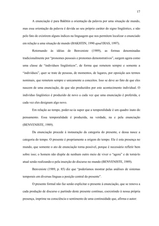 17

       A enunciação é para Bakhtin a orientação da palavra por uma situação de mundo,

mas essa orientação da palavra é devida ao seu próprio caráter do signo lingüístico, e não

pelo fato de existirem alguns índices na linguagem que nos permitem localizar o enunciado

em relação a uma situação de mundo (BAKHTIN, 1990 apud DIAS, 1997).

       Retornando    às   idéias    de   Benveniste   (1989),   as   formas   denominadas

tradicionalmente por “pronomes pessoais e pronomes demonstrativos”, surgem agora como

uma classe de “indivíduos lingüísticos”, de forma que remetem sempre e somente a

“indivíduos”, quer se trate de pessoas, de momentos, de lugares, por oposição aos termos

nominais, que remetem sempre e unicamente a conceitos. Isso se deve ao fato de que eles

nascem de uma enunciação, de que são produzidos por este acontecimento individual. O

indivíduo lingüístico é produzido de novo a cada vez que uma enunciação é proferida, e

cada vez eles designam algo novo.

       Em relação ao tempo, poder-se-ia supor que a temporalidade é um quadro inato do

pensamento. Essa temporalidade é produzida, na verdade, na e pela enunciação

(BENVENISTE, 1989).

       Da enunciação procede à instauração da categoria do presente, e dessa nasce a

categoria do tempo. O presente é propriamente a origem do tempo. Ele é esta presença no

mundo, que somente o ato de enunciação torna possível, porque é necessário refletir bem

sobre isso; o homem não dispõe de nenhum outro meio de viver o “agora” e de torná-lo

atual senão realizando-o pela inserção do discurso no mundo (BENVENISTE, 1989).

       Benveniste (1989, p. 85) diz que “poderíamos mostrar pelas análises de sistemas

temporais em diversas línguas a posição central do presente”.

       O presente formal não faz senão explicitar o presente à enunciação, que se renova a

cada produção de discurso e partindo deste presente contínuo, coexistindo à nossa própria

presença, imprime na consciência o sentimento de uma continuidade que, afirma o autor:
 