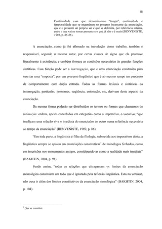 18

                           Continuidade essa que denominamos “tempo”, continuidade e
                           temporalidade que se engendram no presente incessante da enunciação,
                           que é o presente do próprio ser e que se delimita, por referência interna,
                           entre o que vai se tornar presente e o que já não o é mais (BENVENISTE,
                           1989, p. 85-86).


           A enunciação, como já foi afirmado na introdução desse trabalho, também é

responsável, segundo o mesmo autor, por certas classes de signo que ela promove

literalmente à existência; e também fornece as condições necessárias às grandes funções

sintáticas. Essa função pode ser a interrogação, que é uma enunciação construída para

suscitar uma “resposta”, por um processo lingüístico que é ao mesmo tempo um processo

de comportamento com dupla entrada. Todas as formas lexicais e sintáticas da

interrogação, partículas, pronomes, seqüência, entonação, etc, derivam deste aspecto da

enunciação.

           Da mesma forma poderão ser distribuídos os termos ou formas que chamamos de

intimação: ordens, apelos concebidos em categorias como o imperativo, o vocativo, “que

implicam uma relação viva e imediata do enunciador ao outro numa referência necessária

ao tempo da enunciação” (BENVENISTE, 1989, p. 86).

           “Em toda parte, a lingüística é filha da filologia, submetida aos imperativos desta, a

lingüística sempre se apoiou em enunciações constitutivas 1 de monólogos fechados, como

em inscrições nos monumentos antigos, considerando-as como a realidade mais imediata”

(BAKHTIN, 2004, p. 98).

           Sendo assim, “todas as relações que ultrapassam os limites da enunciação

monológica constituem um todo que é ignorado pela reflexão lingüística. Esta na verdade,

não ousa ir além dos limites constitutivos da enunciação monológica” (BAKHTIN, 2004,

p. 104).




1
    Que se constitui.
 