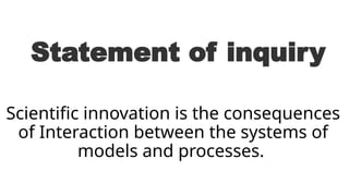 Statement of inquiry
Scientific innovation is the consequences
of Interaction between the systems of
models and processes.
 