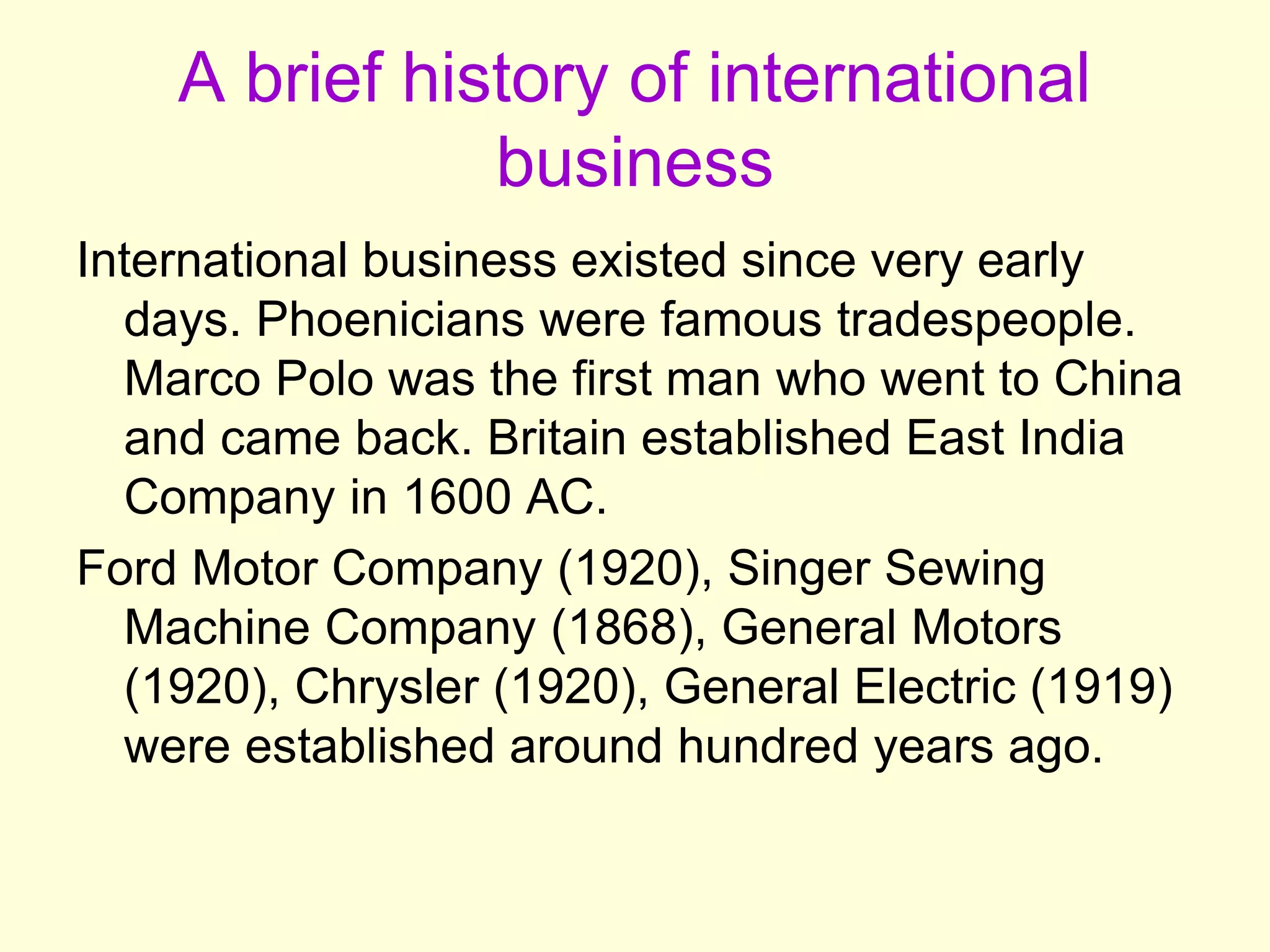 A brief history of international
business
International business existed since very early
days. Phoenicians were famous tradespeople.
Marco Polo was the first man who went to China
and came back. Britain established East India
Company in 1600 AC.
Ford Motor Company (1920), Singer Sewing
Machine Company (1868), General Motors
(1920), Chrysler (1920), General Electric (1919)
were established around hundred years ago.
 