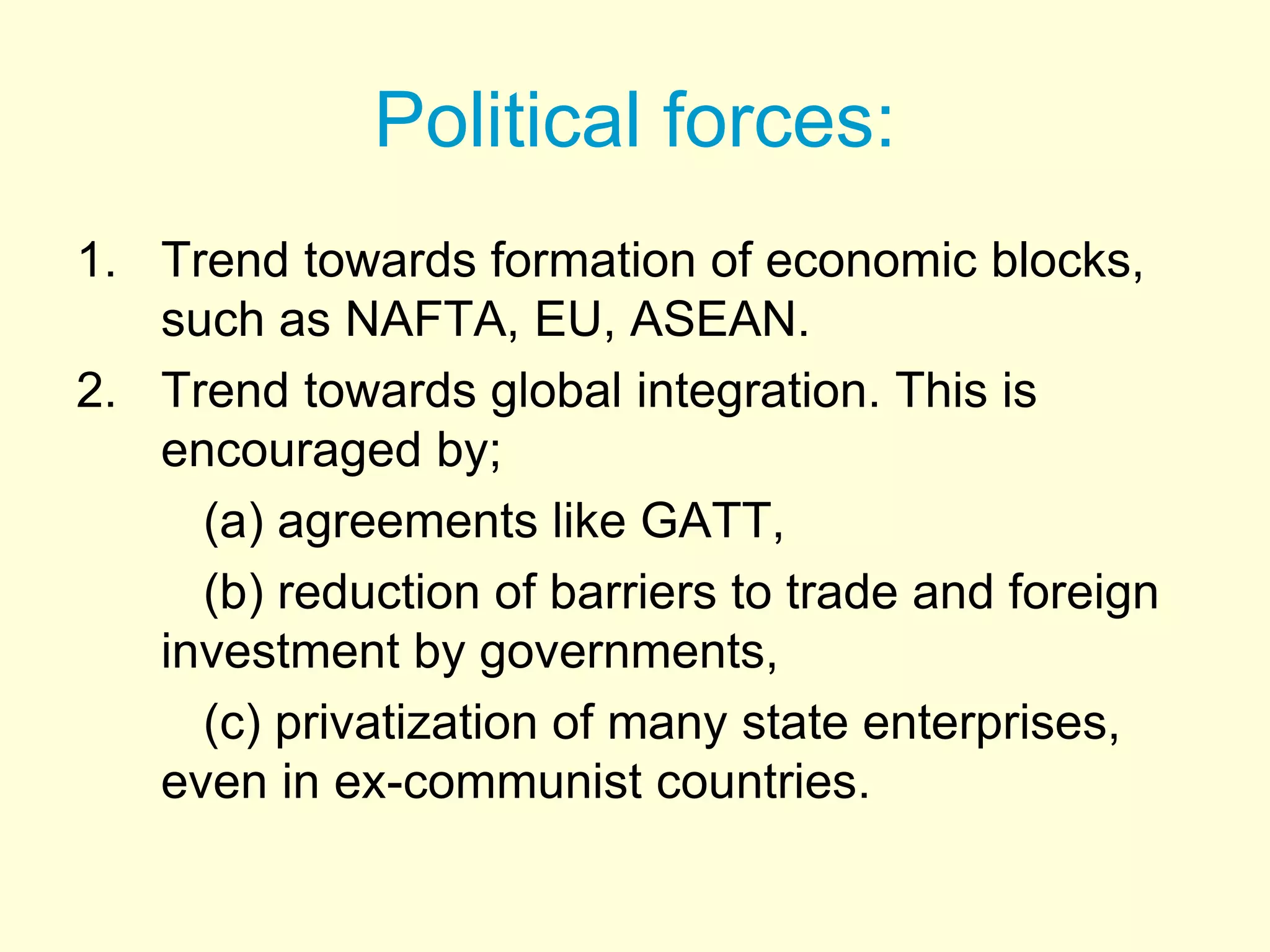 Political forces:
1. Trend towards formation of economic blocks,
such as NAFTA, EU, ASEAN.
2. Trend towards global integration. This is
encouraged by;
(a) agreements like GATT,
(b) reduction of barriers to trade and foreign
investment by governments,
(c) privatization of many state enterprises,
even in ex-communist countries.
 