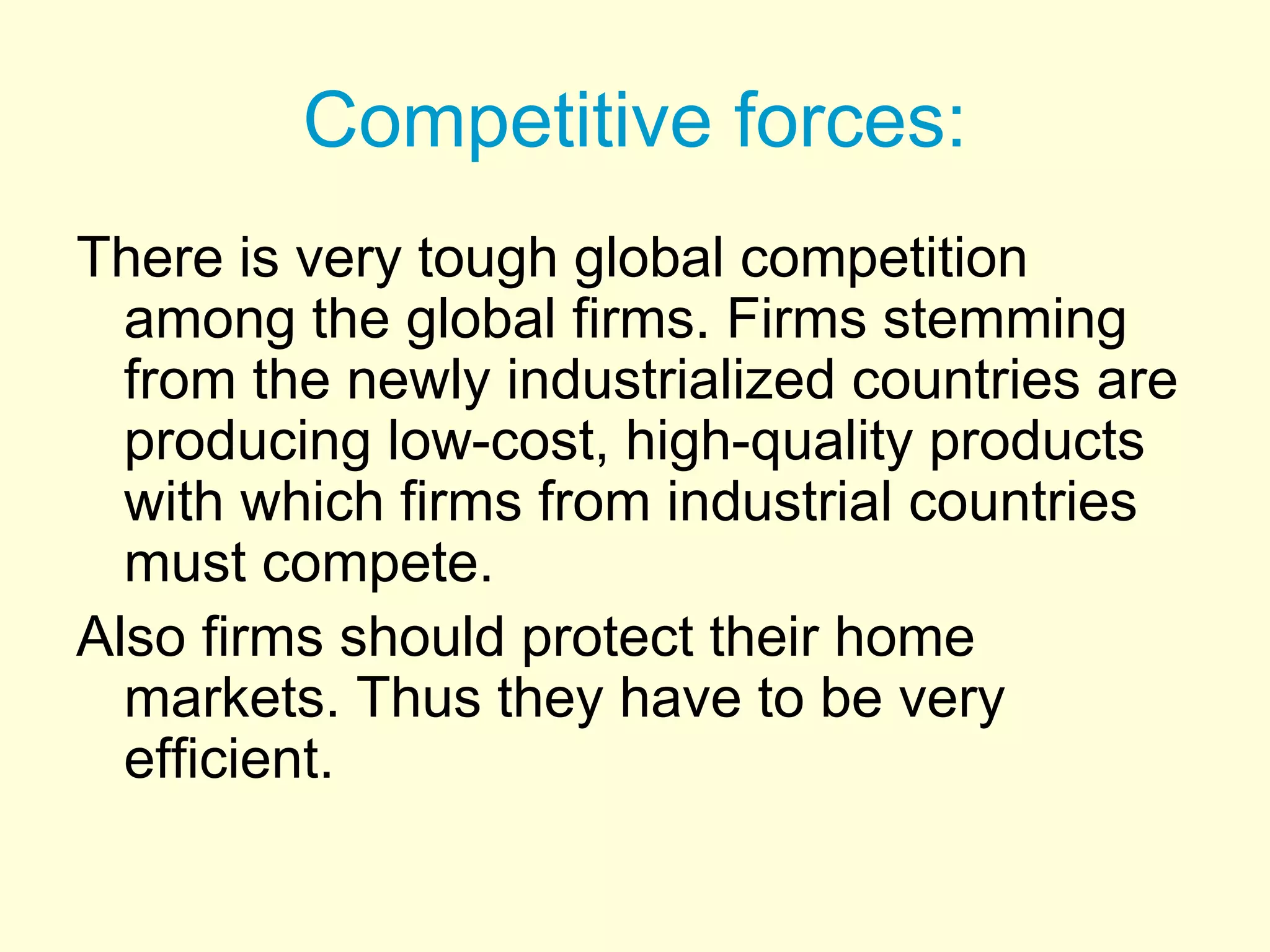 Competitive forces:
There is very tough global competition
among the global firms. Firms stemming
from the newly industrialized countries are
producing low-cost, high-quality products
with which firms from industrial countries
must compete.
Also firms should protect their home
markets. Thus they have to be very
efficient.
 