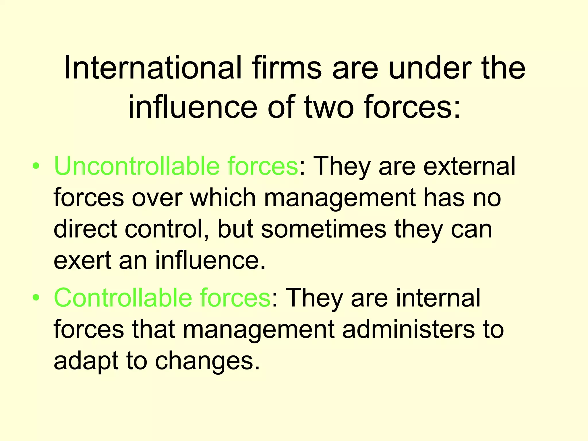 International firms are under the
influence of two forces:
• Uncontrollable forces: They are external
forces over which management has no
direct control, but sometimes they can
exert an influence.
• Controllable forces: They are internal
forces that management administers to
adapt to changes.
 