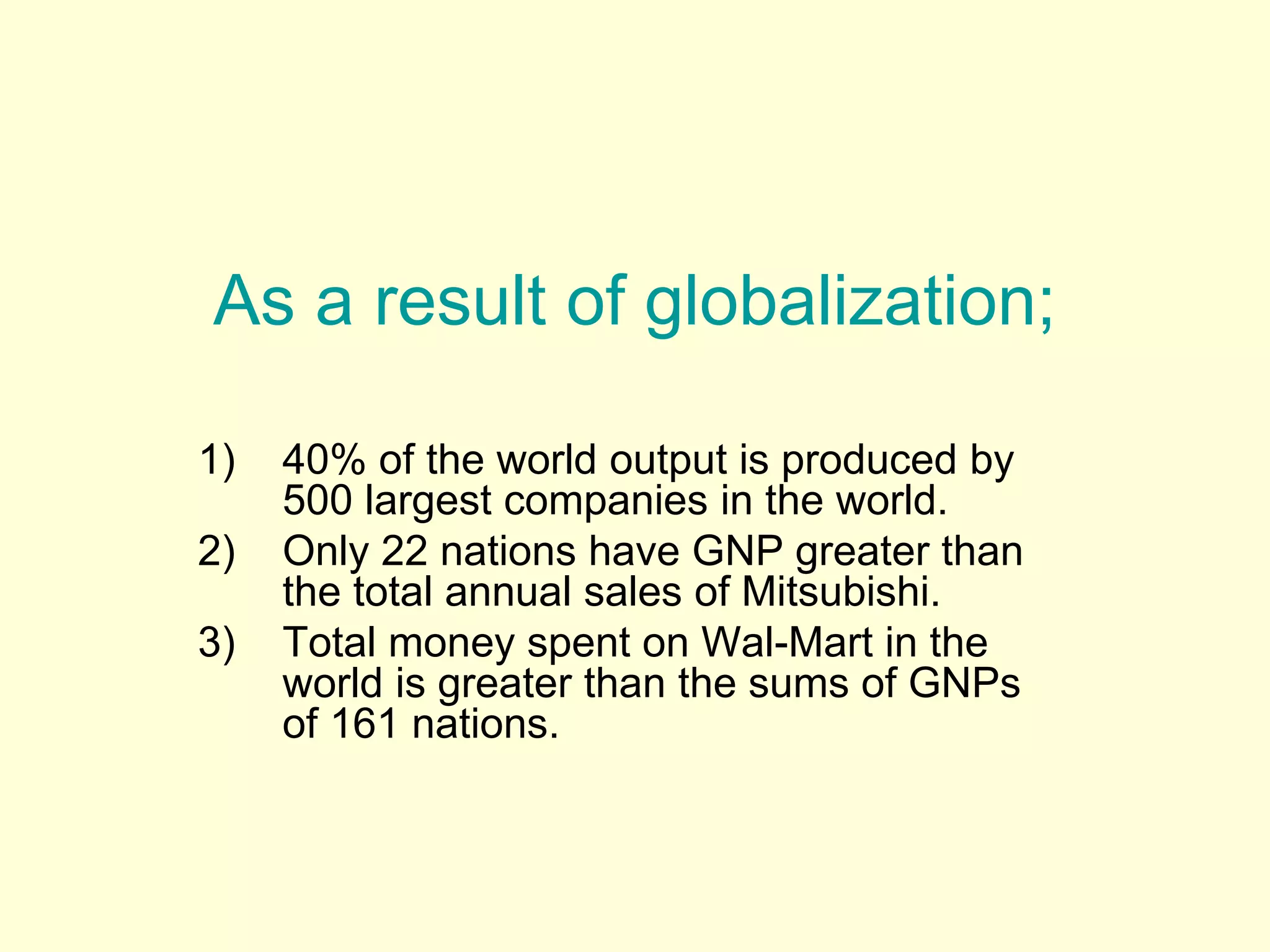 As a result of globalization;
1) 40% of the world output is produced by
500 largest companies in the world.
2) Only 22 nations have GNP greater than
the total annual sales of Mitsubishi.
3) Total money spent on Wal-Mart in the
world is greater than the sums of GNPs
of 161 nations.
 