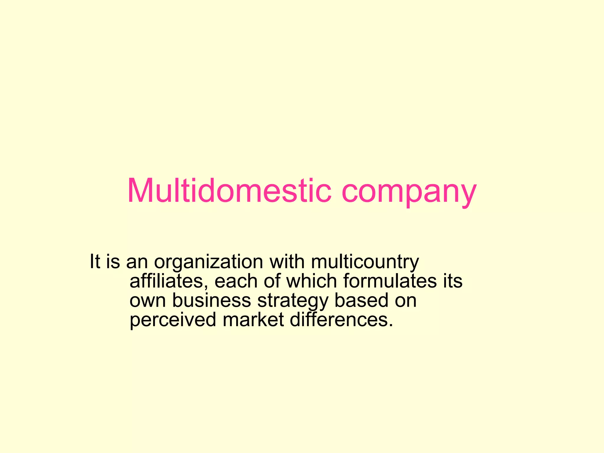 Multidomestic company
It is an organization with multicountry
affiliates, each of which formulates its
own business strategy based on
perceived market differences.
 