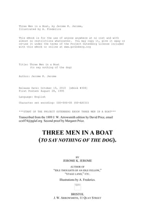 Three Men in a Boat, by Jerome K. Jerome,
Illustrated by A. Frederics


This eBook is for the use of anyone anywhere at no cost and with
almost no restrictions whatsoever. You may copy it, give it away or
re-use it under the terms of the Project Gutenberg License included
with this eBook or online at www.gutenberg.org




Title: Three Men in a Boat
       (to say nothing of the dog)


Author: Jerome K. Jerome



Release Date: October 19, 2010        [eBook #308]
First Posted: August 28, 1995

Language: English

Character set encoding: ISO-646-US (US-ASCII)


***START OF THE PROJECT GUTENBERG EBOOK THREE MEN IN A BOAT***

Transcribed from the 1889 J. W. Arrowsmith edition by David Price, email
ccx074@pglaf.org Second proof by Margaret Price.



                THREE MEN IN A BOAT
               (TO SAY NOTHING OF THE DOG).

                                            BY
                                 JEROME K. JEROME
                                        AUTHOR OF
                          “IDLE THOUGHTS OF AN IDLE FELLOW,”
                                  “STAGE LAND,” ETC.
                               Illustrations by A. Frederics.



                                     BRISTOL
                          J. W. ARROWSMITH, 11 QUAY STREET
 