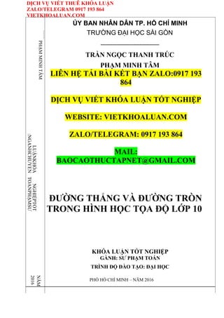 DỊCH VỤ VIẾT THUÊ KHÓA LUẬN
ZALO/TELEGRAM 0917 193 864
VIETKHOALUAN.COM
TRẦNNGỌCTHANHTRÚC
PHẠM
MINH
TÂM
:NGÀNHCHUYÊN
LUẬNKHÓA
TOÁNPHẠMSƯ
NGHIỆPTỐT
NĂM
2016
ỦY BAN NHÂN DÂN TP. HỒ CHÍ MINH
TRƯỜNG ĐẠI HỌC SÀI GÒN
---------------------------------------
TRẦN NGỌC THANH TRÚC
PHẠM MINH TÂM
LIÊN HỆ TẢI BÀI KẾT BẠN ZALO:0917 193
864
DỊCH VỤ VIẾT KHÓA LUẬN TỐT NGHIỆP
WEBSITE: VIETKHOALUAN.COM
ZALO/TELEGRAM: 0917 193 864
MAIL:
BAOCAOTHUCTAPNET@GMAIL.COM
ĐƯỜNG THẲNG VÀ ĐƯỜNG TRÒN
TRONG HÌNH HỌC TỌA ĐỘ LỚP 10
KHÓA LUẬN TỐT NGHIỆP
GÀNH: SƯ PHẠM TOÁN
TRÌNH ĐỘ ĐÀO TẠO: ĐẠI HỌC
PHỐ HỒ CHÍ MINH – NĂM 2016
 