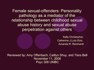 Female sexual-offenders: Personality pathology as a mediator of the relationship between childhood sexual abuse history and sexual abuse perpetration against others Kelly Christopher, Catherine J.Lutz-Zois,  Amanda R. Reinhardt Reviewed by: Amy Offenbach, Caitlyn Shuy, and Tiera Bell November 11, 2008 Psyc 308 UMBC 